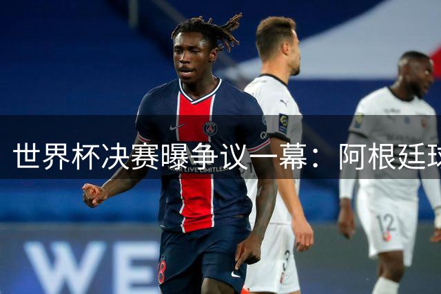 世界杯决赛曝争议一幕：阿根廷球员为阻红牌上演假摔闹剧