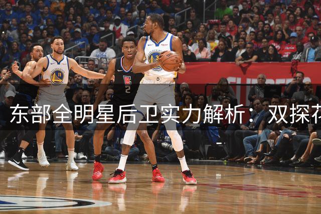 东部全明星后卫实力解析：双探花之争与詹姆斯全能性探讨