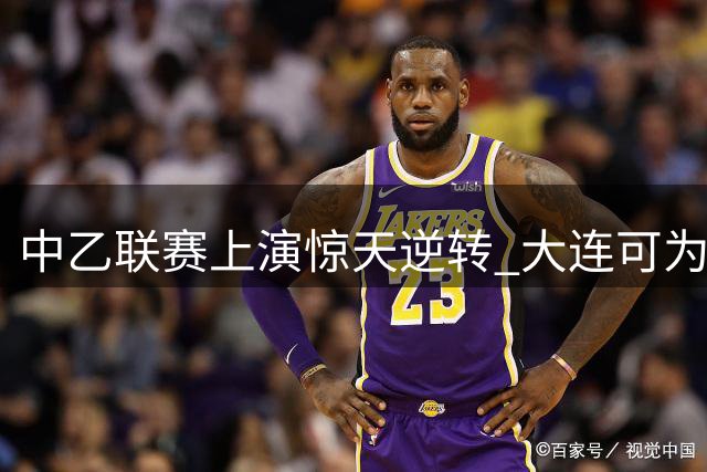 中乙联赛上演惊天逆转 大连可为绝地反击2-2逼平兰州陇原