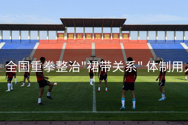 全国重拳整治"裙带关系" 体制用人生态迎来变革