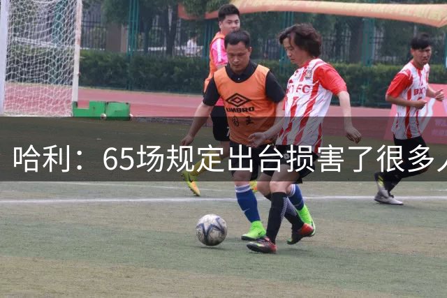 哈利：65场规定出台损害了很多人的利益 还会影响球员的历史地位