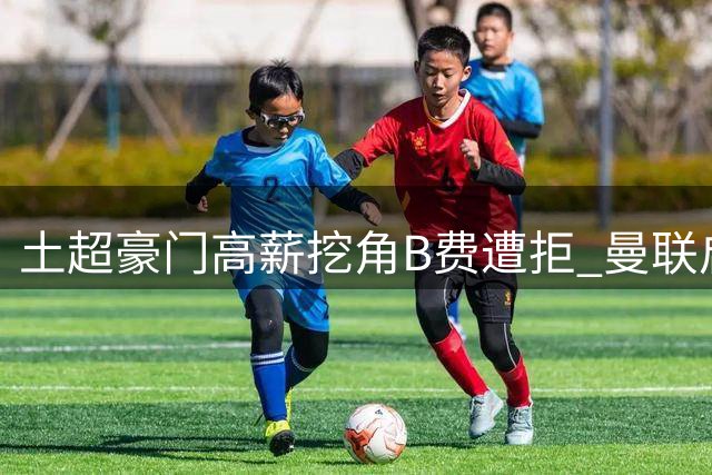 土超豪门高薪挖角B费遭拒 曼联启动续约谈判力保核心