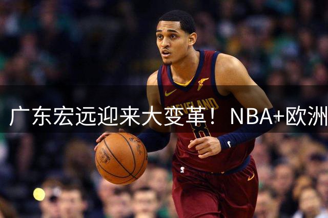 广东宏远迎来大变革！NBA+欧洲双名帅加盟 外援本土阵容全面洗牌