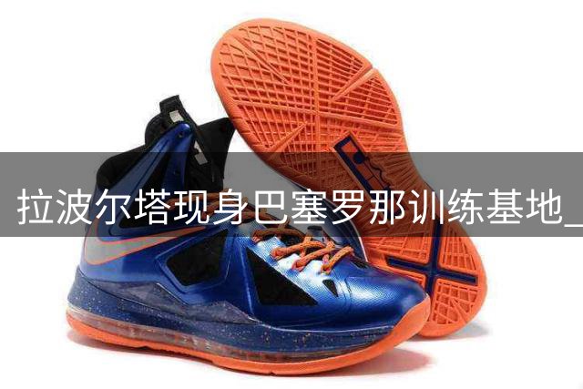 拉波尔塔现身巴塞罗那训练基地 即将召开管理层战略会议