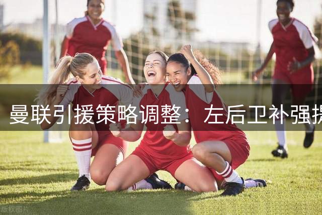 曼联引援策略调整：左后卫补强提上日程