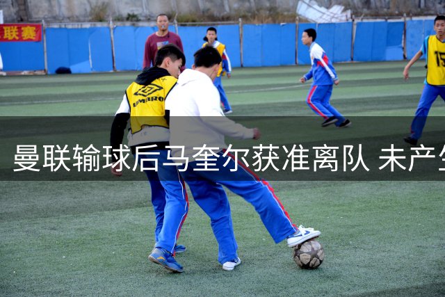 曼联输球后马奎尔获准离队 未产生任何矛盾