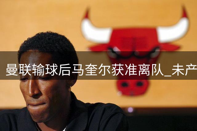 曼联输球后马奎尔获准离队 未产生任何矛盾