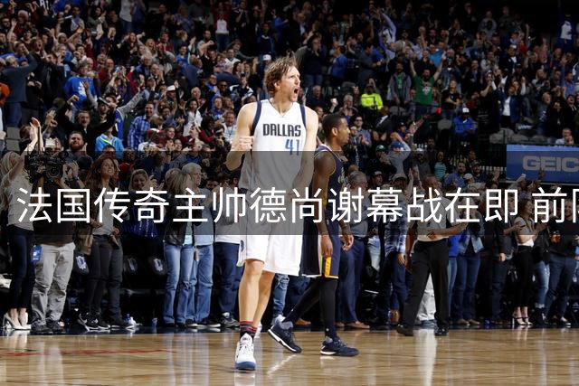 法国传奇主帅德尚谢幕战在即 前队友盛赞其历史地位无人能及