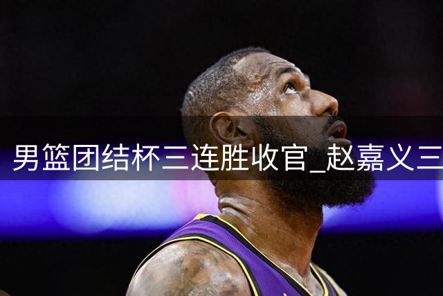男篮团结杯三连胜收官 赵嘉义三分神射惊艳全场 贺希宁扛起后场重任