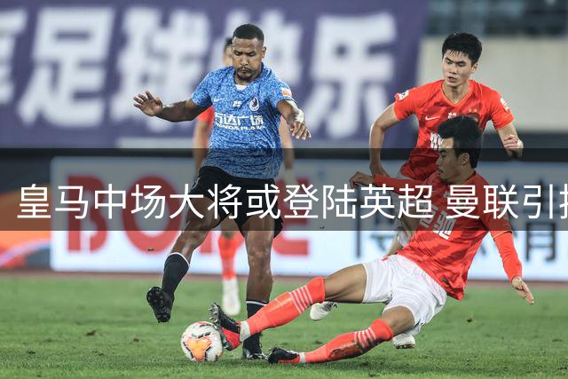 皇马中场大将或登陆英超 曼联引援计划迎来关键突破