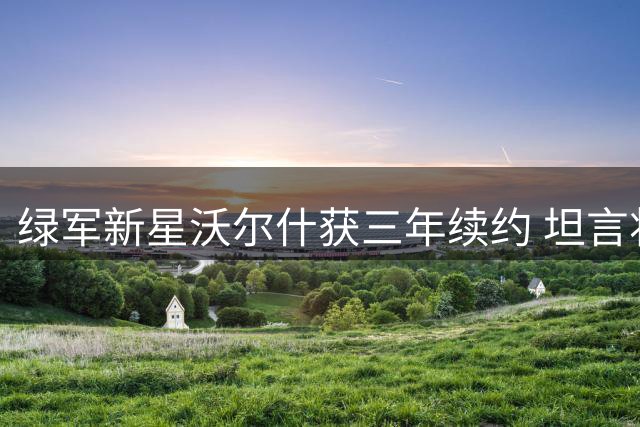 绿军新星沃尔什获三年续约 坦言将专注突破技术短板