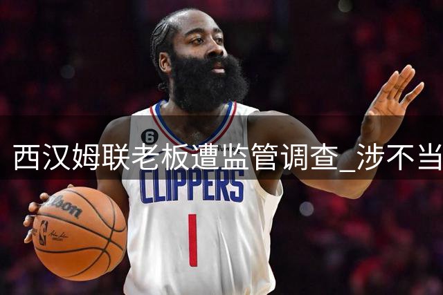 西汉姆联老板遭监管调查 涉不当行为指控引风波