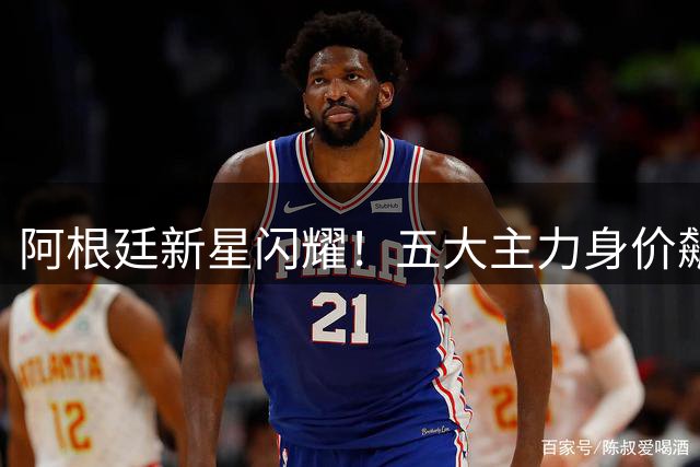 阿根廷新星闪耀！五大主力身价飙升创历史新高