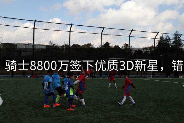 骑士8800万签下优质3D新星，错失詹姆斯后组建东部劲旅