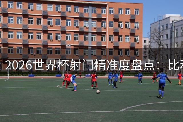 2026世界杯射门精准度盘点：比利时塞内加尔一战创尴尬纪录