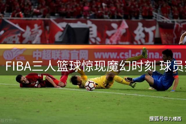 FIBA三人篮球惊现魔幻时刻 球员赛后直呼难以置信