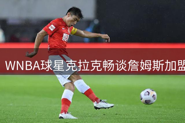 WNBA球星克拉克畅谈詹姆斯加盟76人：期待见证新王朝诞生